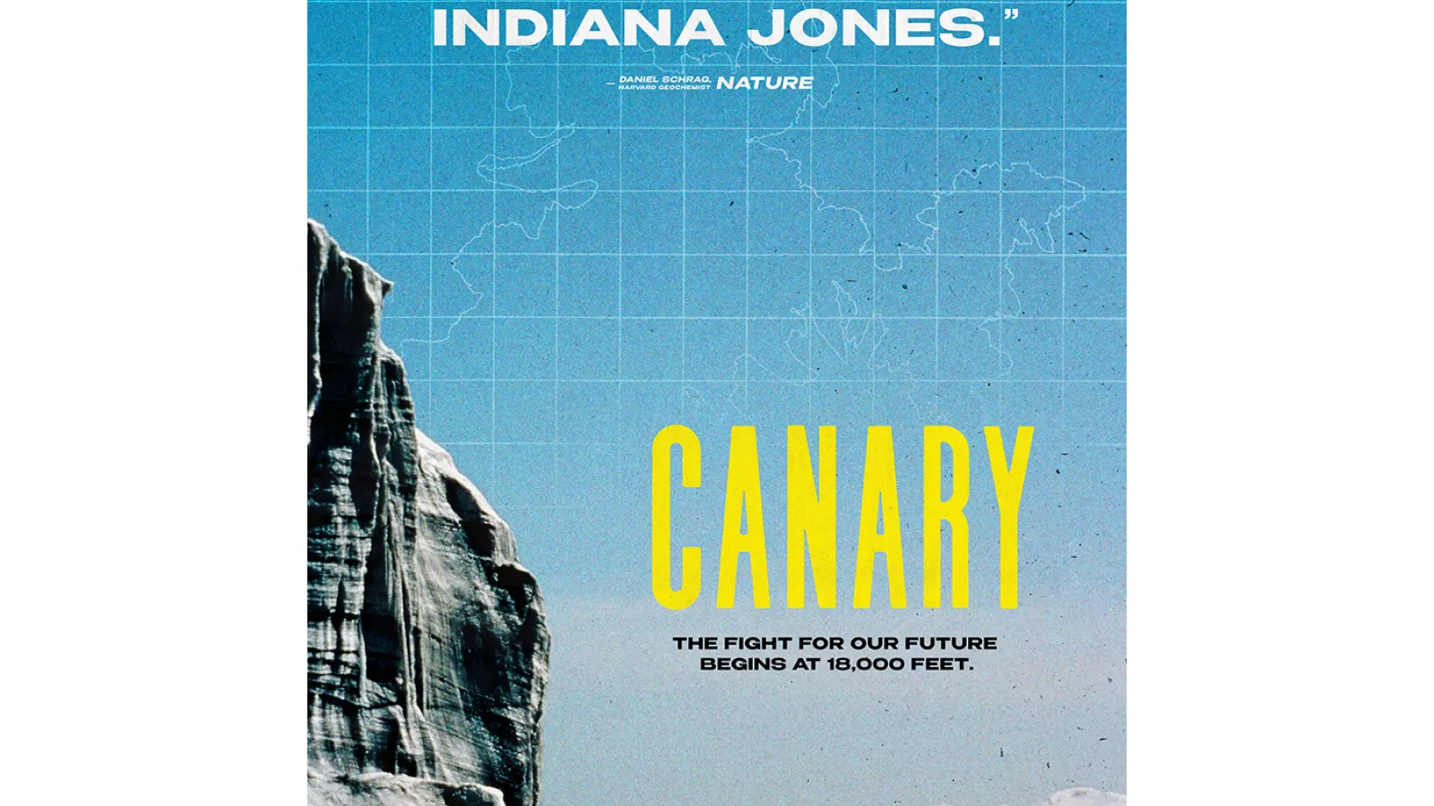 Poster of a man standing in a distance looking in front of him at a very tall wall of ice  under blue skies with snow covered mountains further in a distance and snow, rock and dirt on the ground.  in the sky is an outline representing a map. Text at the tops in white says "The closest living thing to Indiana Jones." - Daniel Schrag, Harvard Geochemist Nature . Large text in yellow says Canary, and under it says in black: The fight for our future begins at 18,000 feet.